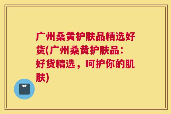 广州桑黄护肤品精选好货(广州桑黄护肤品:好货精选,呵护你的) 广州桑黄护肤品精选好货(广州桑黄护肤品:好货精选,呵护你的)