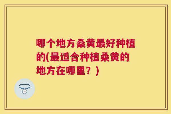 哪个地方桑黄好种植的(适合种植桑黄的地方在哪里?) 哪个地方桑黄好种植的(适合种植桑黄的地方在哪里?)