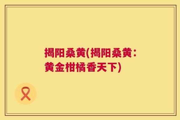 揭阳桑黄(揭阳桑黄:黄金柑橘香天下) 揭阳桑黄(揭阳桑黄:黄金柑橘香天下)