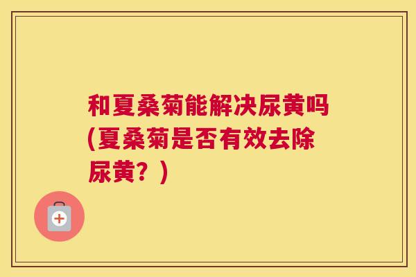 和夏桑菊能解决尿黄吗(夏桑菊是否有效去除尿黄?) 和夏桑菊能解决尿黄吗(夏桑菊是否有效去除尿黄?)