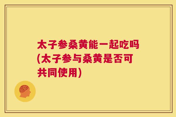 太子参桑黄能一起吃吗(太子参与桑黄是否可共同使用) 太子参桑黄能一起吃吗(太子参与桑黄是否可共同使用)