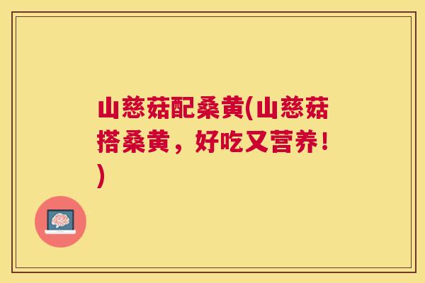 山慈菇配桑黄(山慈菇搭桑黄,好吃又营养!) 山慈菇配桑黄(山慈菇搭桑黄,好吃又营养!)