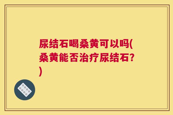 尿结石喝桑黄可以吗(桑黄能否尿结石?) 尿结石喝桑黄可以吗(桑黄能否尿结石?)
