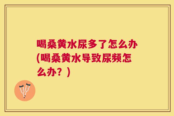 喝桑黄水尿多了怎么办(喝桑黄水导致尿频怎么办?) 喝桑黄水尿多了怎么办(喝桑黄水导致尿频怎么办?)