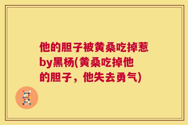 他的胆子被黄桑吃掉惹by黑杨(黄桑吃掉他的胆子,他失去勇气) 他的胆子被黄桑吃掉惹by黑杨(黄桑吃掉他的胆子,他失去勇气)