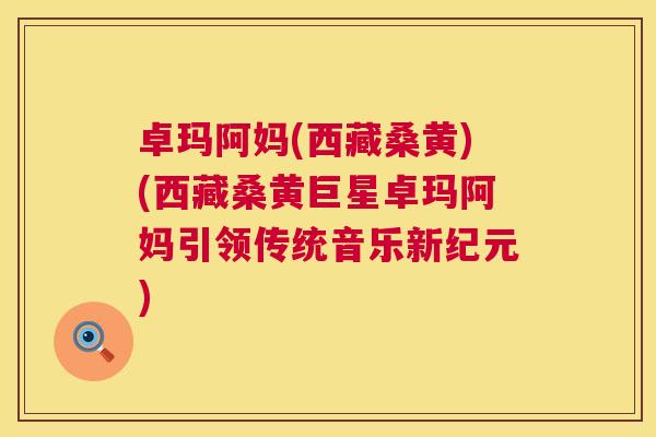 卓玛阿妈(西藏桑黄)(西藏桑黄巨星卓玛阿妈引领传统音乐新纪元) 卓玛阿妈(西藏桑黄)(西藏桑黄巨星卓玛阿妈引领传统音乐新纪元)
