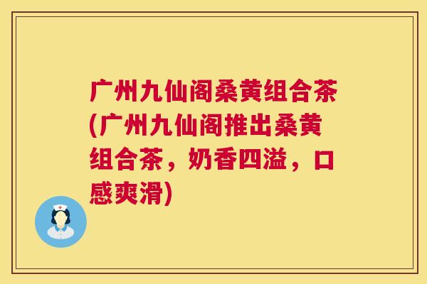 广州九仙阁桑黄组合茶(广州九仙阁推出桑黄组合茶,奶香四溢,口感爽滑) 广州九仙阁桑黄组合茶(广州九仙阁推出桑黄组合茶,奶香四溢,口感爽滑)