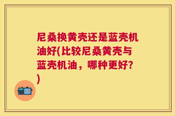 尼桑换黄壳还是蓝壳机油好(比较尼桑黄壳与蓝壳机油,哪种更好?) 尼桑换黄壳还是蓝壳机油好(比较尼桑黄壳与蓝壳机油,哪种更好?)