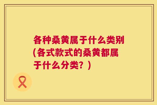 各种桑黄属于什么类别(各式款式的桑黄都属于什么分类？)