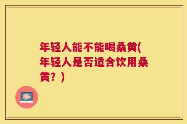 年轻人能不能喝桑黄(年轻人是否适合饮用桑黄?) 年轻人能不能喝桑黄(年轻人是否适合饮用桑黄?)