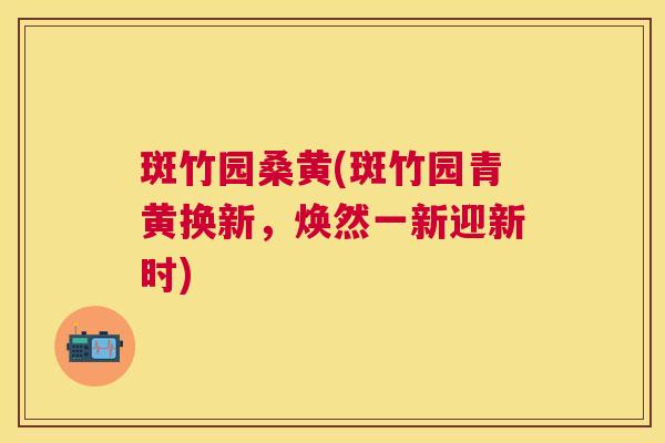 斑竹园桑黄(斑竹园青黄换新,焕然一新迎新时) 斑竹园桑黄(斑竹园青黄换新,焕然一新迎新时)