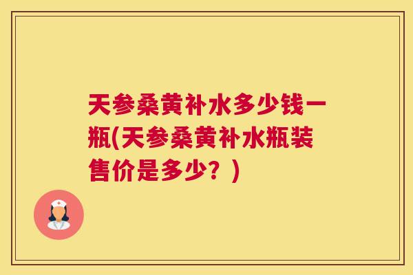 天参桑黄补水多少钱一瓶(天参桑黄补水瓶装售价是多少?) 天参桑黄补水多少钱一瓶(天参桑黄补水瓶装售价是多少?)