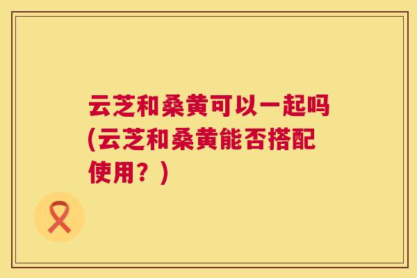云芝和桑黄可以一起吗(云芝和桑黄能否搭配使用?) 云芝和桑黄可以一起吗(云芝和桑黄能否搭配使用?)