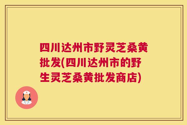 四川达州市野灵芝桑黄批发(四川达州市的野生灵芝桑黄批发商店) 四川达州市野灵芝桑黄批发(四川达州市的野生灵芝桑黄批发商店)