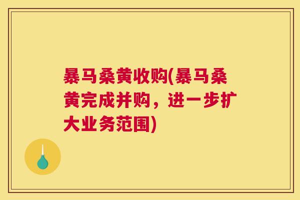 暴马桑黄收购(暴马桑黄完成并购,进一步扩大业务范围) 暴马桑黄收购(暴马桑黄完成并购,进一步扩大业务范围)