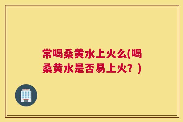 常喝桑黄水上火么(喝桑黄水是否易上火?) 常喝桑黄水上火么(喝桑黄水是否易上火?)