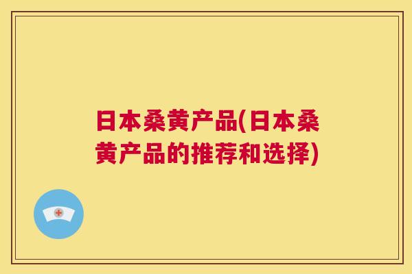 日本桑黄产品(日本桑黄产品的推荐和选择) 日本桑黄产品(日本桑黄产品的推荐和选择)