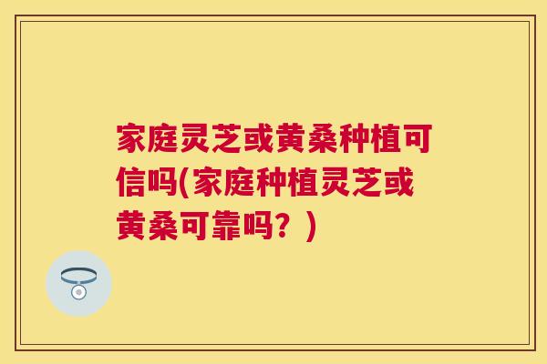 家庭灵芝或黄桑种植可信吗(家庭种植灵芝或黄桑可靠吗?) 家庭灵芝或黄桑种植可信吗(家庭种植灵芝或黄桑可靠吗?)
