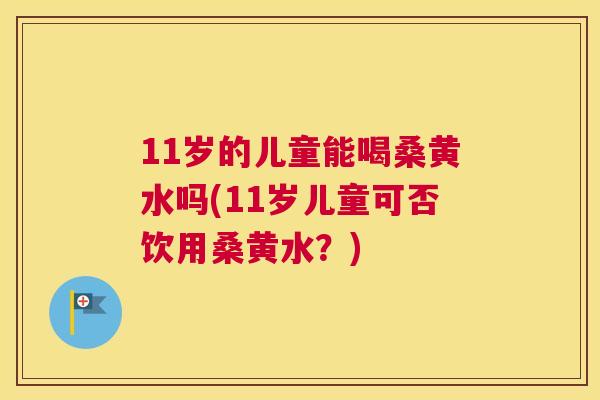 11岁的儿童能喝桑黄水吗(11岁儿童可否饮用桑黄水?) 11岁的儿童能喝桑黄水吗(11岁儿童可否饮用桑黄水?)