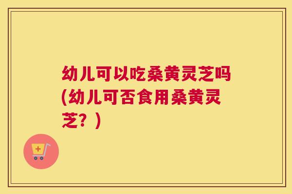 幼儿可以吃桑黄灵芝吗(幼儿可否食用桑黄灵芝?) 幼儿可以吃桑黄灵芝吗(幼儿可否食用桑黄灵芝?)