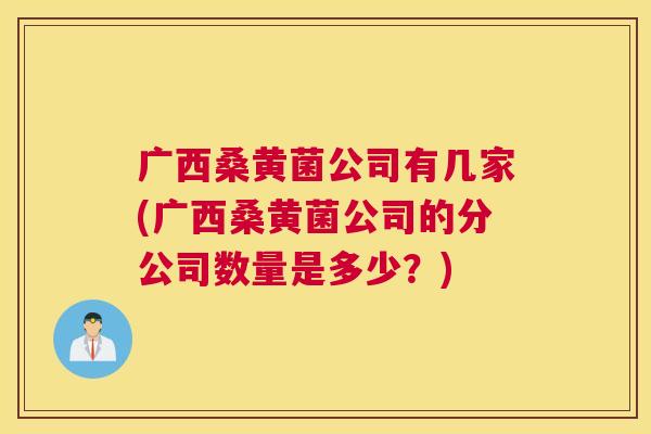 广西桑黄菌公司有几家(广西桑黄菌公司的分公司数量是多少?) 广西桑黄菌公司有几家(广西桑黄菌公司的分公司数量是多少?)