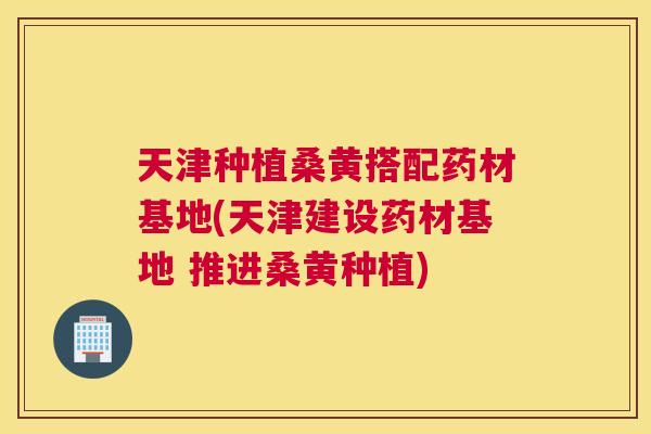 天津种植桑黄搭配药材基地(天津建设药材基地 推进桑黄种植)