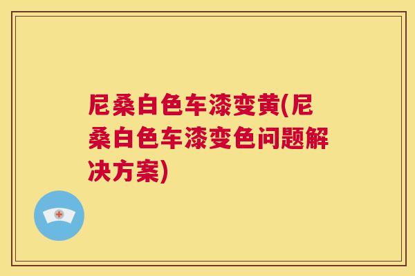 尼桑白色车漆变黄(尼桑白色车漆变色问题解决方案) 尼桑白色车漆变黄(尼桑白色车漆变色问题解决方案)
