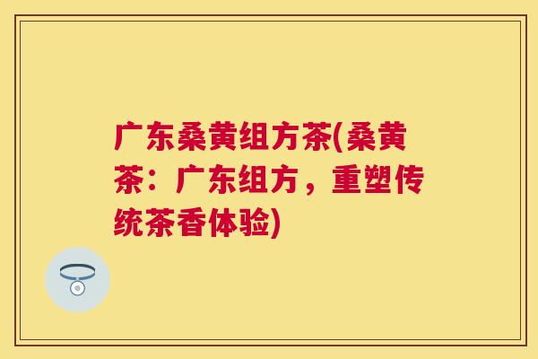 广东桑黄组方茶(桑黄茶:广东组方,重塑传统茶香体验) 广东桑黄组方茶(桑黄茶:广东组方,重塑传统茶香体验)