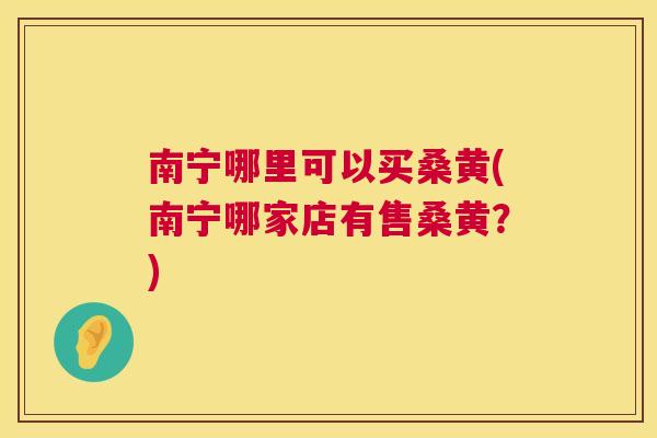 南宁哪里可以买桑黄(南宁哪家店有售桑黄?) 南宁哪里可以买桑黄(南宁哪家店有售桑黄?)