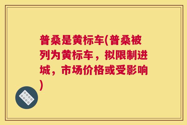 普桑是黄标车(普桑被列为黄标车,拟限制进城,市场价格或受影响) 普桑是黄标车(普桑被列为黄标车,拟限制进城,市场价格或受影响)