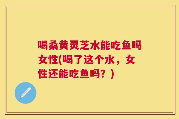 喝桑黄灵芝水能吃鱼吗女性(喝了这个水，女性还能吃鱼吗？)