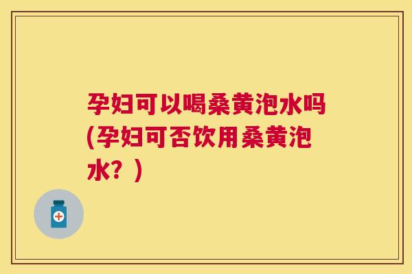 孕妇可以喝桑黄泡水吗(孕妇可否饮用桑黄泡水？)