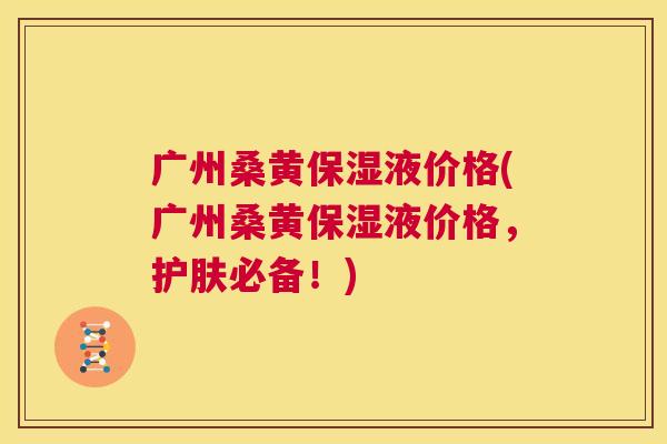 广州桑黄保湿液价格(广州桑黄保湿液价格，护肤必备！)