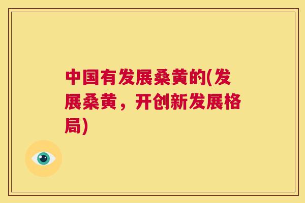 中国有发展桑黄的(发展桑黄,开创新发展格局) 中国有发展桑黄的(发展桑黄,开创新发展格局)