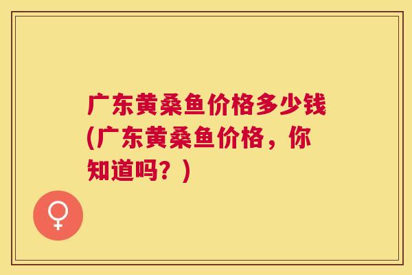 广东黄桑鱼价格多少钱(广东黄桑鱼价格,你知道吗?) 广东黄桑鱼价格多少钱(广东黄桑鱼价格,你知道吗?)