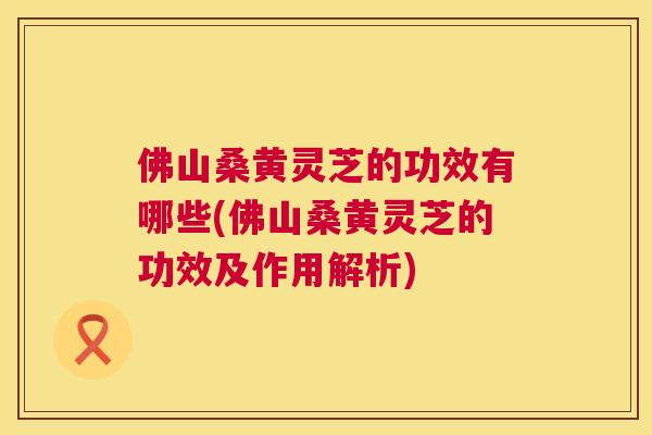 佛山桑黄灵芝的功效有哪些(佛山桑黄灵芝的功效及作用解析) 佛山桑黄灵芝的功效有哪些(佛山桑黄灵芝的功效及作用解析)
