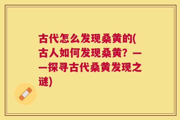 古代怎么发现桑黄的(古人如何发现桑黄?——探寻古代桑黄发现之谜) 古代怎么发现桑黄的(古人如何发现桑黄?——探寻古代桑黄发现之谜)