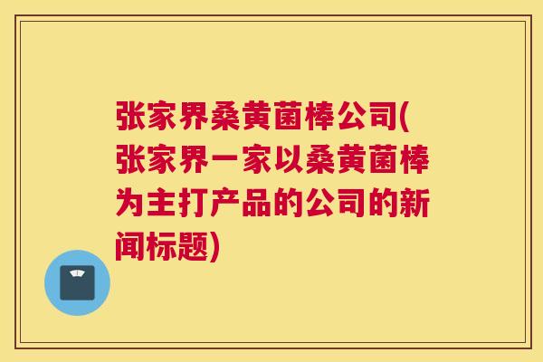 张家界桑黄菌棒公司(张家界一家以桑黄菌棒为主打产品的公司的新闻标题) 张家界桑黄菌棒公司(张家界一家以桑黄菌棒为主打产品的公司的新闻标题)