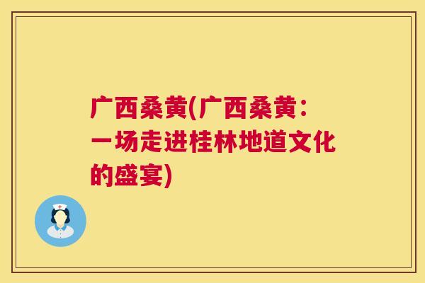 广西桑黄(广西桑黄:一场走进桂林地道文化的盛宴) 广西桑黄(广西桑黄:一场走进桂林地道文化的盛宴)