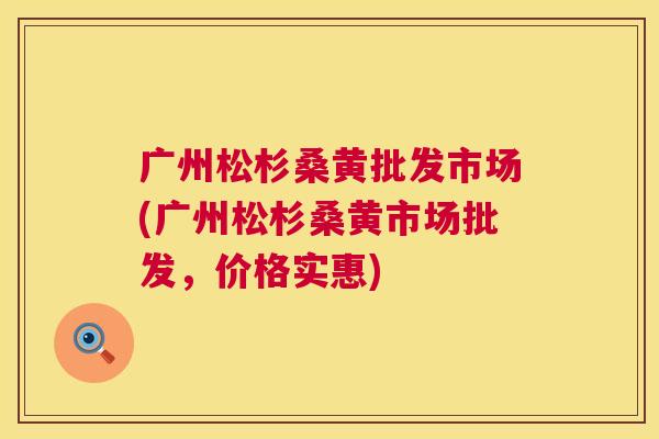 广州松杉桑黄批发市场(广州松杉桑黄市场批发，价格实惠)