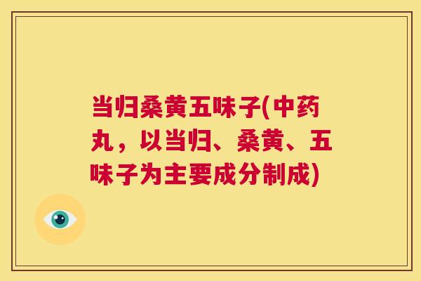 当归桑黄五味子(丸,以当归、桑黄、五味子为主要成分制成) 当归桑黄五味子(丸,以当归、桑黄、五味子为主要成分制成)
