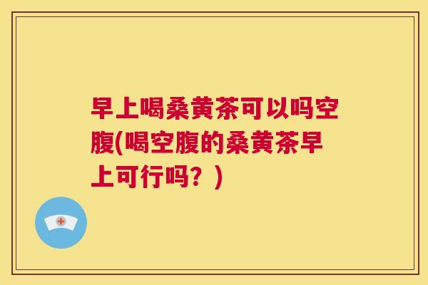 早上喝桑黄茶可以吗空腹(喝空腹的桑黄茶早上可行吗?) 早上喝桑黄茶可以吗空腹(喝空腹的桑黄茶早上可行吗?)