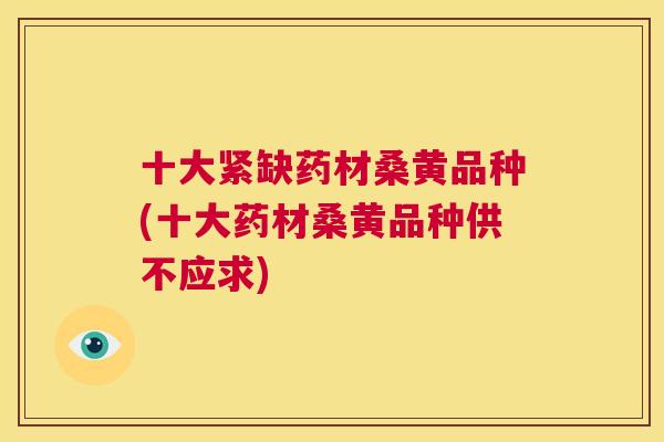 十大紧缺药材桑黄品种(十大药材桑黄品种供不应求) 十大紧缺药材桑黄品种(十大药材桑黄品种供不应求)