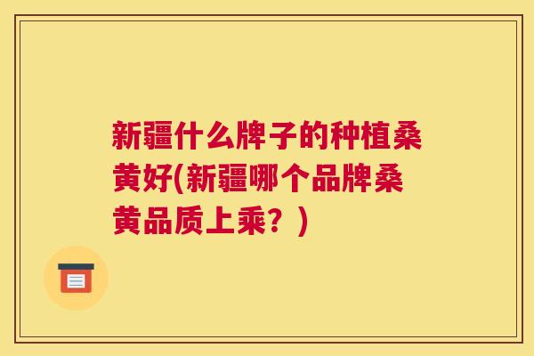 新疆什么牌子的种植桑黄好(新疆哪个品牌桑黄品质上乘?) 新疆什么牌子的种植桑黄好(新疆哪个品牌桑黄品质上乘?)
