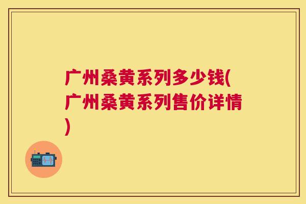 广州桑黄系列多少钱(广州桑黄系列售价详情) 广州桑黄系列多少钱(广州桑黄系列售价详情)