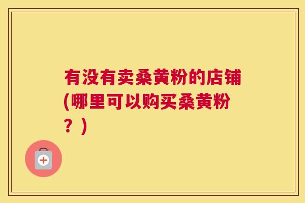 有没有卖桑黄粉的店铺(哪里可以购买桑黄粉?) 有没有卖桑黄粉的店铺(哪里可以购买桑黄粉?)