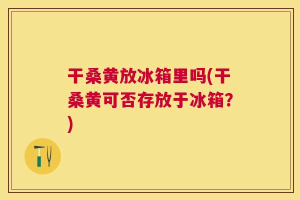 干桑黄放冰箱里吗(干桑黄可否存放于冰箱?) 干桑黄放冰箱里吗(干桑黄可否存放于冰箱?)