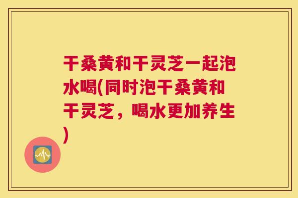 干桑黄和干灵芝一起泡水喝(同时泡干桑黄和干灵芝,喝水更加养生) 干桑黄和干灵芝一起泡水喝(同时泡干桑黄和干灵芝,喝水更加养生)