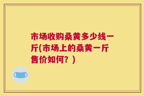 市场收购桑黄多少线一斤(市场上的桑黄一斤售价如何?) 市场收购桑黄多少线一斤(市场上的桑黄一斤售价如何?)