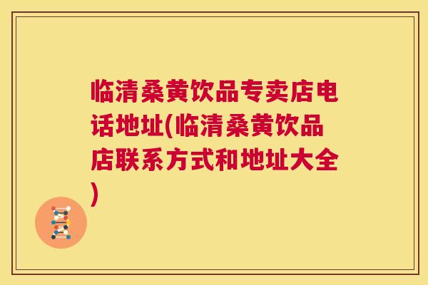 临清桑黄饮品专卖店电话地址(临清桑黄饮品店联系方式和地址大全) 临清桑黄饮品专卖店电话地址(临清桑黄饮品店联系方式和地址大全)